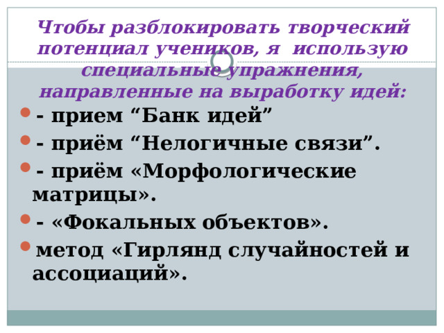 Чтобы разблокировать творческий потенциал учеников, я использую специальные упражнения, направленные на выработку идей:   - прием “Банк идей” - приём “Нелогичные связи”. - приём «Морфологические матрицы». - «Фокальных объектов». метод «Гирлянд случайностей и ассоциаций». 