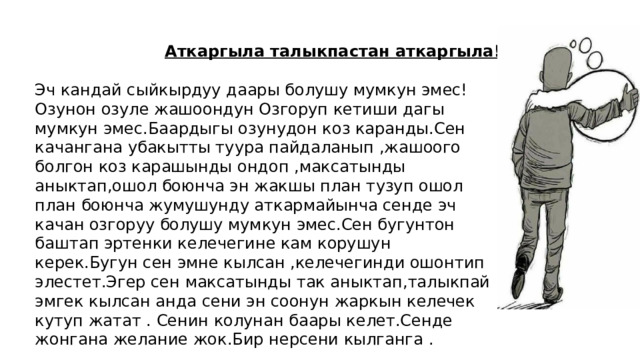 Аткаргыла талыкпастан аткаргыла! Эч кандай сыйкырдуу даары болушу мумкун эмес! Озунон озуле жашоондун Озгоруп кетиши дагы мумкун эмес.Баардыгы озунудон коз каранды.Сен качангана убакытты туура пайдаланып ,жашоого болгон коз карашынды ондоп ,максатынды аныктап,ошол боюнча эн жакшы план тузуп ошол план боюнча жумушунду аткармайынча сенде эч качан озгоруу болушу мумкун эмес.Сен бугунтон баштап эртенки келечегине кам корушун керек.Бугун сен эмне кылсан ,келечегинди ошонтип элестет.Эгер сен максатынды так аныктап,талыкпай эмгек кылсан анда сени эн соонун жаркын келечек кутуп жатат . Сенин колунан баары келет.Сенде жонгана желание жок.Бир нерсени кылганга . 