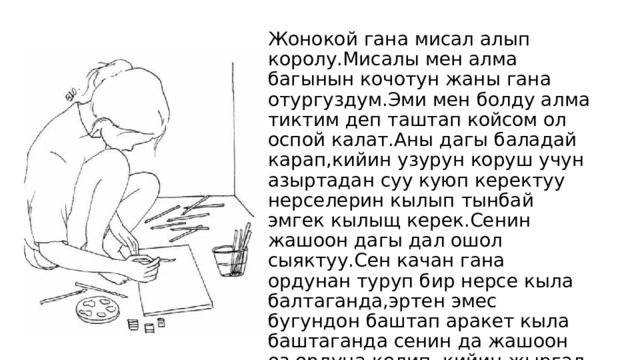 Жонокой гана мисал алып королу.Мисалы мен алма багынын кочотун жаны гана отургуздум.Эми мен болду алма тиктим деп таштап койсом ол оспой калат.Аны дагы баладай карап,кийин узурун коруш учун азыртадан суу куюп керектуу нерселерин кылып тынбай эмгек кылыщ керек.Сенин жашоон дагы дал ошол сыяктуу.Сен качан гана ордунан туруп бир нерсе кыла балтаганда,эртен эмес бугундон баштап аракет кыла баштаганда сенин да жашоон оз ордуна келип ,кийин жыргал жащоодо эч окунбогондой жашайсын. 