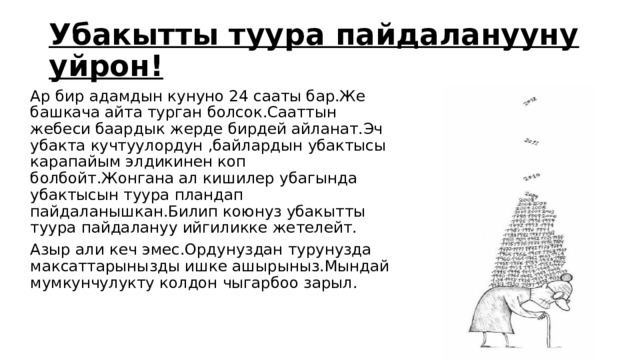 Убакытты туура пайдаланууну уйрон! Ар бир адамдын кунуно 24 сааты бар.Же башкача айта турган болсок.Сааттын жебеси баардык жерде бирдей айланат.Эч убакта кучтуулордун ,байлардын убактысы карапайым элдикинен коп болбойт.Жонгана ал кишилер убагында убактысын туура пландап пайдаланышкан.Билип коюнуз убакытты туура пайдалануу ийгиликке жетелейт. Азыр али кеч эмес.Ордунуздан турунузда максаттарынызды ишке ашырыныз.Мындай мумкунчулукту колдон чыгарбоо зарыл. 