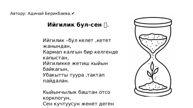 Автору: Адинай Берикбаева.✔ Ийгилик бул-сен 🌍. Ийгилик –бул келет ,кетет жанындан, Кармап калгын бир келгенде капыстан, Ийгиликке жетиш кыйын байкагын, Убакытты туура ,тактап пайдалан. Кыйынчылык баштан отсо коркпогун, Сен кучтуусун женет деген ойдомун. Чарчаганда,кыйналганда багынба, Эртен болот жениш сенин жанында. 
