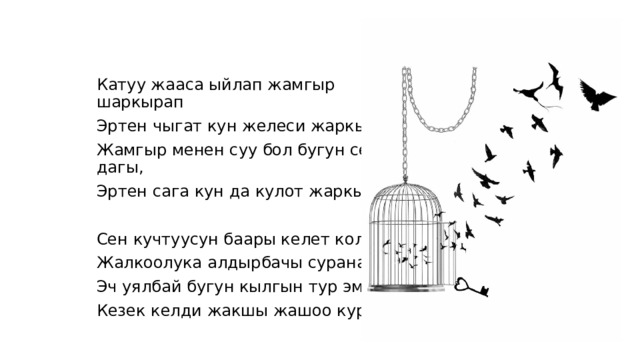 Катуу жааса ыйлап жамгыр шаркырап Эртен чыгат кун желеси жаркырап, Жамгыр менен суу бол бугун сен дагы, Эртен сага кун да кулот жаркырап. Сен кучтуусун баары келет колундан, Жалкоолука алдырбачы суранам. Эч уялбай бугун кылгын тур эми. Кезек келди жакшы жашоо кур эми! 