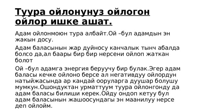 Туура ойлонунуз ойлогон ойлор ишке ашат. Адам ойлонмоюн тура албайт.Ой –бул адамдын эн жакын досу. Адам баласынын жар дуйносу канчалык тынч абалда болсо да,ал баары бир бир нерсени ойлоп жаткан болот Ой –бул адамга энергия беруучу бир булак.Эгер адам баласы кечке ойлоно берсе ал негативдуу ойлордун натыйжасында ар кандай ооруларга дуушар болушу мумкун.Ошондуктан урматтуум туура ойлонгонду да адам баласы билиши керек.Ойду ондоп кетуу бул адам баласынын жашоосундагы эн маанилуу нерсе деп ойлойм. 