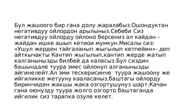 Бул жашоого бир гана долу жаралабыз.Ошондуктан негативдуу ойлордон арылыныз.Себеби Сиз негативдуу ойлорду ойлоно берсениз ал кайдан –жайдан ишке ашып кетиои мумкун.Мисалы сиз: «Ушул жерден тайгаланып жыгылып кетпейин»- деп айткычакты Кантип жыгылып,кантип жерде жатып калганынызды билбей да каласыз.Бул сиздин башындале туура эмес ойлонуп алганынызды айгинелейт.Ал эми тескерисинче туура жашоону же ийгиликке жетууну кааласаныз,баштагы ойлорду биринчиден жакшы жака озгортушунуз шарт.Качан гана оюнузду туура жолго озгорто баштаганда ийгилик сиз тарапка озуле келет. 