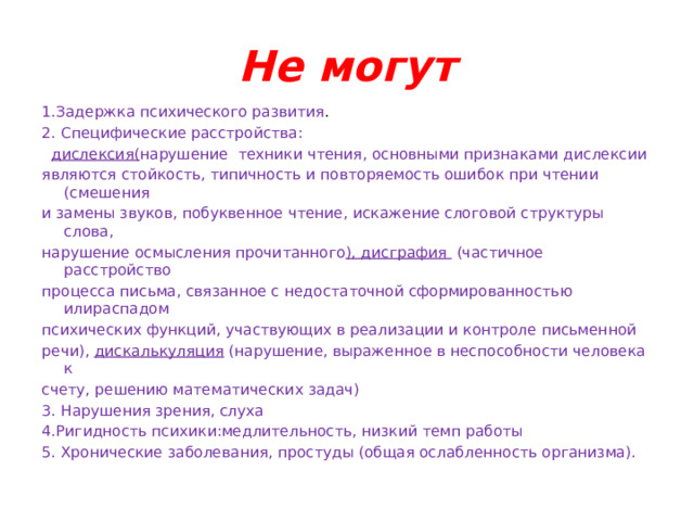 Не могут 1.Задержка психического развития . 2. Специфические расстройства:  дислексия( нарушение техники чтения, основными признаками дислексии являются стойкость, типичность и повторяемость ошибок при чтении (смешения и замены звуков, побуквенное чтение, искажение слоговой структуры слова, нарушение осмысления прочитанного ), дисграфия  (частичное расстройство процесса письма, связанное с недостаточной сформированностью илираспадом психических функций, участвующих в реализации и контроле письменной речи), дискалькуляция (нарушение, выраженное в неспособности человека к счету, решению математических задач) 3. Нарушения зрения, слуха 4.Ригидность психики:медлительность, низкий темп работы 5. Хронические заболевания, простуды (общая ослабленность организма).   