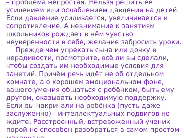 Вполне очевидно, что нежелание заниматься – проблема непростая. Нельзя решить её усилением или ослаблением давления на детей. Если давление усиливается, увеличивается и сопротивление. А невнимание к занятиям школьников рождает в нём чувство неуверенности в себе, желание забросить уроки.  Прежде чем упрекать сына или дочку в нерадивости, посмотрите, всё ли вы сделали, чтобы создать им необходимые условия для занятий. Причём речь идёт не об отдельном комнате, а о хорошем эмоциональном фоне, вашего умения общаться с ребёнком, быть ему другом, оказывать необходимую поддержку. Если вы накричали на ребёнка (пусть даже заслуженно) - интеллектуальных подвигов не ждите. Расстроенный, встревоженный ученик порой не способен разобраться в самом простом материале . 