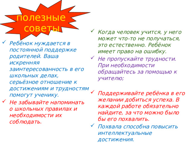 полезные советы Когда человек учится, у него может что-то не получаться, это естественно. Ребёнок имеет право на ошибку. Не пропускайте трудности. При необходимости обращайтесь за помощью к учителю;  Поддерживайте ребёнка в его желании добиться успеха. В каждой работе обязательно найдите, за что можно было бы его похвалить. Похвала способна повысить интеллектуальные достижения. Ребёнок нуждается в постоянной поддержке родителей. Ваша искренняя заинтересованность в его школьных делах, серьёзное отношение к достижениям и трудностям помогут ученику. Не забывайте напоминать о школьных правилах и необходимости их соблюдать. 
