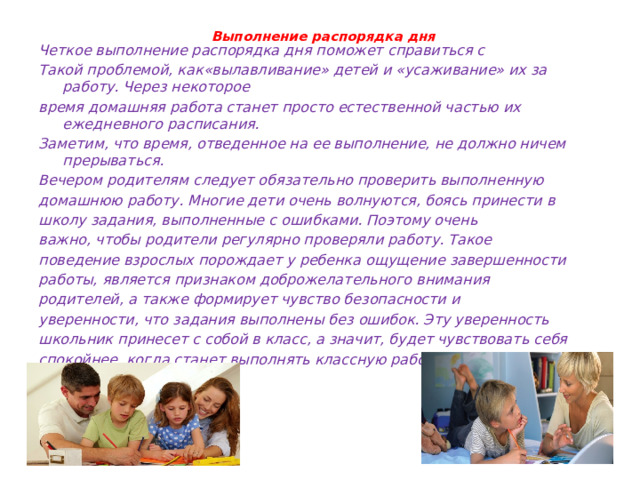  Выполнение распорядка дня   Четкое выполнение распорядка дня поможет справиться с Такой проблемой, как«вылавливание» детей и «усаживание» их за работу. Через некоторое время домашняя работа станет просто естественной частью их ежедневного расписания. Заметим, что время, отведенное на ее выполнение, не должно ничем прерываться. Вечером родителям следует обязательно проверить выполненную домашнюю работу. Многие дети очень волнуются, боясь принести в школу задания, выполненные с ошибками. Поэтому очень важно, чтобы родители регулярно проверяли работу. Такое поведение взрослых порождает у ребенка ощущение завершенности работы, является признаком доброжелательного внимания родителей, а также формирует чувство безопасности и уверенности, что задания выполнены без ошибок. Эту уверенность школьник принесет с собой в класс, а значит, будет чувствовать себя спокойнее, когда станет выполнять классную работу. 