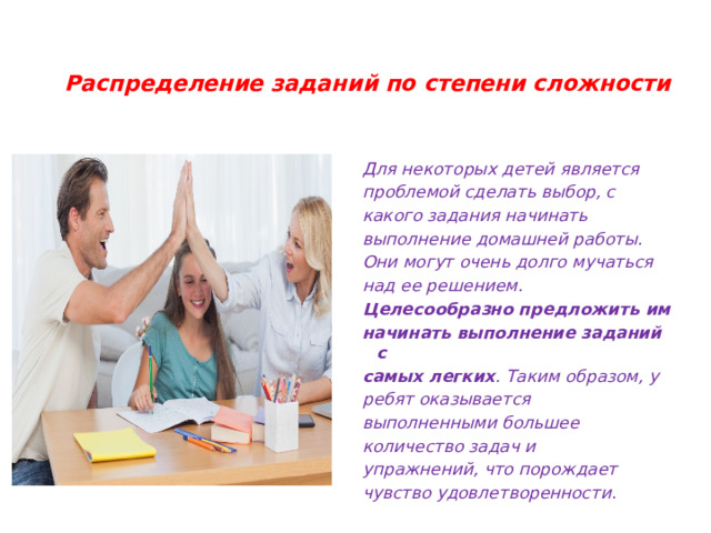  Распределение заданий по степени сложности   Для некоторых детей является проблемой сделать выбор, с какого задания начинать выполнение домашней работы. Они могут очень долго мучаться над ее решением. Целесообразно предложить им начинать выполнение заданий с самых легких . Таким образом, у ребят оказывается выполненными большее количество задач и упражнений, что порождает чувство удовлетворенности . 