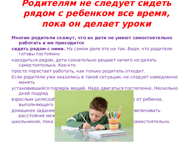 Родителям не следует сидеть рядом с ребенком все время, пока он делает уроки   Многие родители скажут, что их дети не умеют самостоятельно работать и им приходится сидеть рядом с ними. На самом деле это не так. Видя, что родители готовы постоянно находиться рядом, дети сознательно решают ничего не делать самостоятельно. Кое-кто просто перестает работать, как только родитель отходит. Если родители уже оказались в такой ситуации, не следует немедленно менять установившийся порядок вещей. Надо двигаться постепенно. Несколько дней подряд взрослым целесообразно садиться как можно дальше от ребенка, выполняющего домашнее задание. Постепенно родителям следует увеличивать расстояние между собой и школьником, пока он не станет работать полностью самостоятельно. 