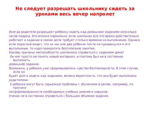 Не следует разрешать школьнику сидеть за уроками весь вечер напролет   Иногда родители разрешают ребенку сидеть над домашним заданием несколько часов подряд. Это вполне нормально, если школьник все это время действительно работает и задание в самом деле требует столько времени на выполнение. Однако если взрослый видит, что за час или два ребенок почти не продвинулся в его выполнении, то надо прекратить бесполезное занятие. Каковы причины неспособности школьника справиться с заданием дома?  Он мог просто не понять новый материал, и поэтому был не в состоянии выполнить домашнее задание. Возможно, у ребенка уже сформировалось чувство беспомощности. В этом случае, если он будет долго сидеть над заданием, велика вероятность, что оно будет выполнено родителями.  У ребенка могут быть серьезные проблемы с обучением в целом, например, по причине несформированности необходимых учебных умений и навыков. Ученик не в состоянии справиться с большим объемом задания. 