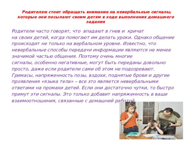  Родителям стоит обращать внимание на невербальные сигналы, которые они посылают своим детям в ходе выполнения домашнего задания   Родители часто говорят, что впадают в гнев и кричат на своих детей, когда помогают им делать уроки. Однако общение происходит не только на вербальном уровне. Известно, что невербальные способы передачи информации являются не менее значимой частью общения. Поэтому очень многие сигналы, особенно негативные, могут быть переданы довольно просто, даже если родители сами об этом не подозревают. Гримасы, напряженность позы, вздохи, поднятые брови и другие проявления «языка тела» – все это является невербальными ответами на промахи детей. Если они достаточно чутки, то быстро примут эти сигналы. Это только добавит напряженность в ваши взаимоотношения, связанные с домашней работой . 