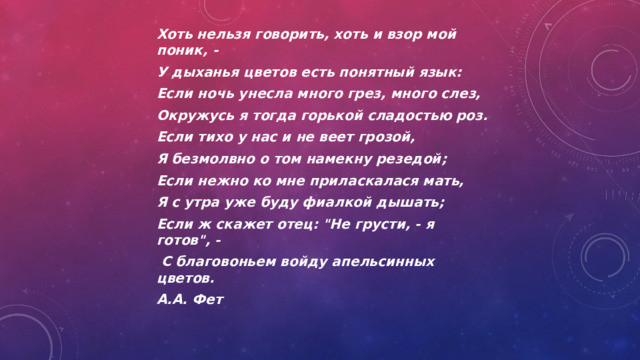 Хоть нельзя говорить, хоть и взор мой поник, - У дыханья цветов есть понятный язык: Если ночь унесла много грез, много слез, Окружусь я тогда горькой сладостью роз. Если тихо у нас и не веет грозой, Я безмолвно о том намекну резедой; Если нежно ко мне приласкалася мать, Я с утра уже буду фиалкой дышать; Если ж скажет отец: 