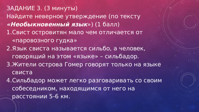 ЗАДАНИЕ 3. (3 минуты) Найдите неверное утверждение (по тексту «Необыкновенный язык ») (1 балл) Свист островитян мало чем отличается от «паровозного гудка» Язык свиста называется сильбо, а человек, говорящий на этом «языке» – сильбадор. Жители острова Гомер говорят только на языке свиста Сильбадор может легко разговаривать со своим собеседником, находящимся от него на расстоянии 5-6 км. 