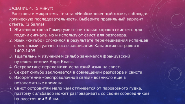 ЗАДАНИЕ 4. (5 минут)  Расставьте микротемы текста «Необыкновенный язык», соблюдая логическую последовательность. Выберите правильный вариант ответа. (2 балла) Жители острова Гомер умеют не только хорошо свистеть для подачи сигнала, но и используют свист для разговора. Язык «сильбо» сложился в результате перемешивания испанцев с местными гуанчес после завоевания Канарских островов в 1402-1405. Тщательным изучением сильбо занимался французский путешественник Адрэ Класс. Островитяне переложили испанский язык на свист. Секрет сильбо заключается в совмещении разговора и свиста. Изобретение «беспроволочной связи» возникло еще в незапамятные времена. Свист островитян мало чем отличается от паровозного гудка, поэтому сильбадор может разговаривать со своим собеседником на расстоянии 5-6 км. 