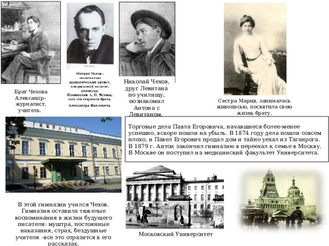 Николай Чехов, друг Левитана по училищу, познакомил Антона с Левитаном.  Брат Чехова Александр–журналист, учитель .  Сестра Мария, занималась живописью, посвятила свою жизнь брату. Торговые дела Павла Егоровича, начавшиеся более-менее успешно, вскоре пошли на убыль. В 1874 году дела пошли совсем плохо, и Павел Егорович продал дом и тайно уехал из Таганрога.  В 1879 г. Антон закончил гимназию в переехал к семье в Москву. В Москве он поступил на медицинский факультет Университета. В этой гимназии учился Чехов. Гимназия оставила тяжелые воспоминания в жизни будущего писателя: муштра, постоянные наказания, страх, бездушные учителя –все это отразится в его рассказах. Московский Университет 