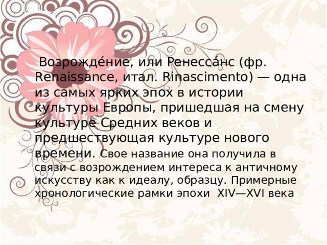  Возрожде́ние, или Ренесса́нс (фр. Renaissance, итал. Rinascimento) — одна из самых ярких эпох в истории культуры Европы, пришедшая на смену культуре Средних веков и предшествующая культуре нового времени. Свое название она получила в связи с возрождением интереса к античному искусству как к идеалу, образцу. Примерные хронологические рамки эпохи  XIV—XVI века 