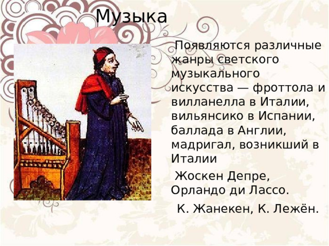 Музыка    Появляются различные жанры светского музыкального искусства — фроттола и вилланелла в Италии, вильянсико в Испании, баллада в Англии, мадригал, возникший в Италии  Жоскен Депре, Орландо ди Лассо.  К. Жанекен, К. Лежён. 