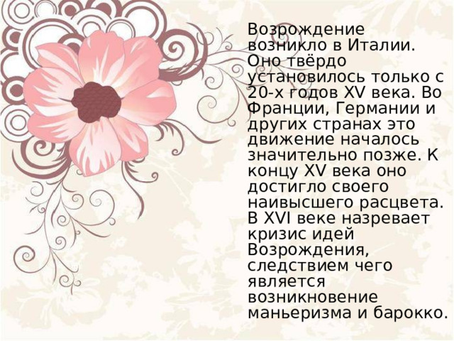  Возрождение возникло в Италии. Оно твёрдо установилось только с 20-х годов XV века. Во Франции, Германии и других странах это движение началось значительно позже. К концу XV века оно достигло своего наивысшего расцвета. В XVI веке назревает кризис идей Возрождения, следствием чего является возникновение маньеризма и барокко. 