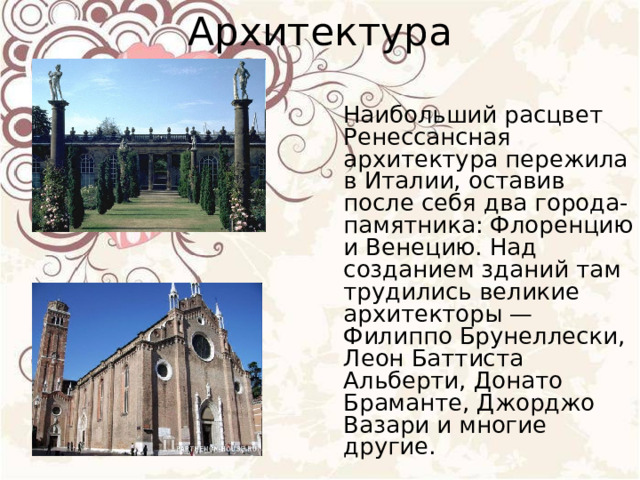 Архитектура  Наибольший расцвет Ренессансная архитектура пережила в Италии, оставив после себя два города-памятника: Флоренцию и Венецию. Над созданием зданий там трудились великие архитекторы — Филиппо Брунеллески, Леон Баттиста Альберти, Донато Браманте, Джорджо Вазари и многие другие. 