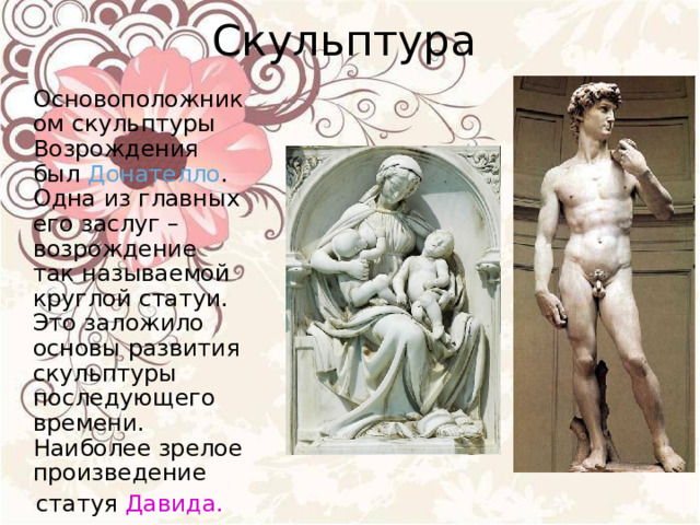 Скульптура  Основоположником скульптуры Возрождения был Донателло . Одна из главных его заслуг – возрождение так называемой круглой статуи. Это заложило основы развития скульптуры последующего времени. Наиболее зрелое произведение  статуя Давида.  