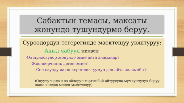Сабактын темасы, максаты жонундо тушундурмо беруу.  Суроолордун тегерегинде маектешуу уюштуруу: Акыл чабуул  ыкмасы -Оз муноозунор жонундо эмне айта аласынар? -Жоопкерчилик деген эмне? -Сен озунду жооп керчиликтуумун деп айта аласынбы? (Окуучулардын оз ойлорун тартынбай айтуусуна мумкунчулук беруу жана колдоо менен маектешуу) 