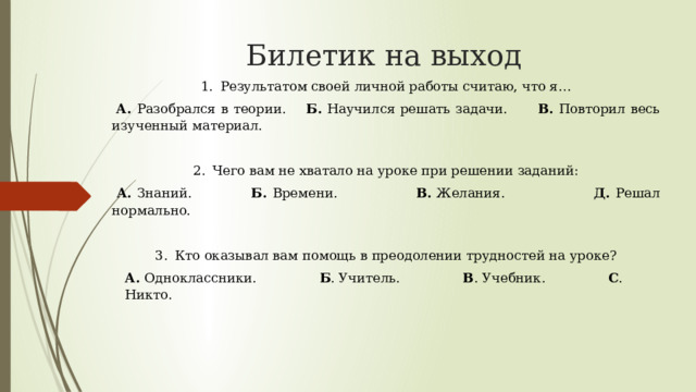 Билетик на выход Результатом своей личной работы считаю, что я…   А. Разобрался в теории. Б. Научился решать задачи. В. Повторил весь изученный материал.   Чего вам не хватало на уроке при решении заданий:   А. Знаний. Б. Времени. В. Желания. Д. Решал нормально.   Кто оказывал вам помощь в преодолении трудностей на уроке? А. Одноклассники. Б . Учитель. В . Учебник. С . Никто. 