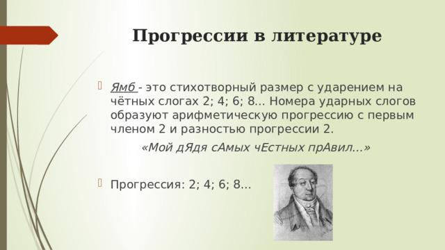 Прогрессии в литературе Ямб - это стихотворный размер с ударением на чётных слогах 2; 4; 6; 8... Номера ударных слогов образуют арифметическую прогрессию с первым членом 2 и разностью прогрессии 2. «Мой дЯдя сАмых чЕстных прАвил...»  Прогрессия: 2; 4; 6; 8... 