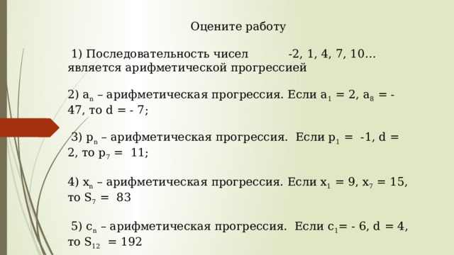 Оцените работу  1) Последовательность чисел -2, 1, 4, 7, 10… является арифметической прогрессией 2) a n – арифметическая прогрессия. Если а 1 = 2, a 8 = - 47, то d = - 7;  3) p n – арифметическая прогрессия. Если p 1 = -1, d = 2, то р 7 = 11; 4) х n – арифметическая прогрессия. Если х 1 = 9, х 7 = 15, то S 7 = 83  5) c n – арифметическая прогрессия. Если c 1 = - 6, d = 4, то S 12 = 192 