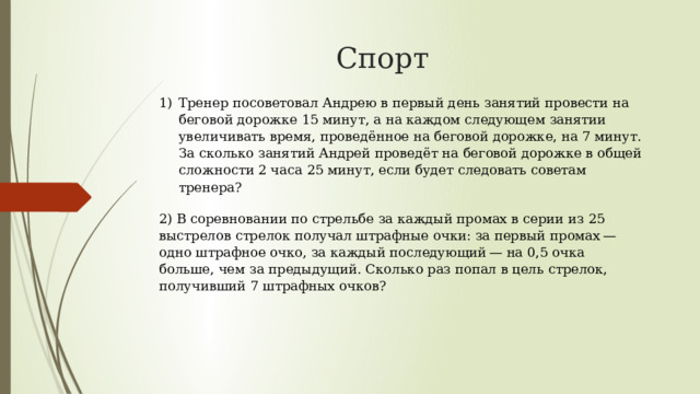 Спорт  Тренер посоветовал Андрею в первый день занятий провести на беговой дорожке 15 минут, а на каждом следующем занятии увеличивать время, проведённое на беговой дорожке, на 7 минут. За сколько занятий Андрей проведёт на беговой дорожке в общей сложности 2 часа 25 минут, если будет следовать советам тренера? 2) В соревновании по стрельбе за каждый промах в серии из 25 выстрелов стрелок получал штрафные очки: за первый промах — одно штрафное очко, за каждый последующий — на 0,5 очка больше, чем за предыдущий. Сколько раз попал в цель стрелок, получивший 7 штрафных очков? 
