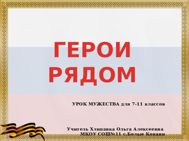 ГЕРОИ РЯДОМ    УРОК МУЖЕСТВА для 7-11 классов     Учитель Хлипавка Ольга Алексеевна МКОУ СОШ№11 с.Белые Копани 