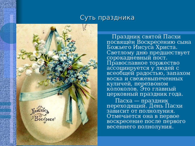 Суть праздника  Праздник святой Пасхи посвящён Воскресению сына Божьего Иисуса Христа. Светлому дню предшествует сорокадневный пост. Православное торжество ассоциируется у людей с всеобщей радостью, запахом воска и свежевыпеченных куличей, перезвоном колоколов. Это главный церковный праздник года.  Праздник святой Пасхи посвящён Воскресению сына Божьего Иисуса Христа. Светлому дню предшествует сорокадневный пост. Православное торжество ассоциируется у людей с всеобщей радостью, запахом воска и свежевыпеченных куличей, перезвоном колоколов. Это главный церковный праздник года.  Пасха — праздник переходящий. День Пасхи зависит от полнолуния. Отмечается она в первое воскресение после первого весеннего полнолуния.  Пасха — праздник переходящий. День Пасхи зависит от полнолуния. Отмечается она в первое воскресение после первого весеннего полнолуния. 