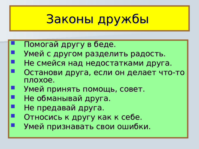 Законы дружбы Помогай другу в беде. Умей с другом разделить радость. Не смейся над недостатками друга. Останови друга, если он делает что-то плохое. Умей принять помощь, совет. Не обманывай друга. Не предавай друга. Относись к другу как к себе. Умей признавать свои ошибки. 