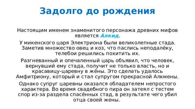 Задолго до рождения   Настоящим именем знаменитого персонажа древних мифов является Алкид . У микенского царя Электриона были великолепные стада. Заметив множество овец и коз, что паслись неподалёку, телебои решились похитить их. Разгневанный и опечаленный царь объявил, что человек, вернувший ему стада, получит не только власть, но и красавицу-царевну в жёны. Это сделать удалось Амфитриону, который и стал супругом прекрасной Алкмены. Однако супруг царевны оказался обладателем непростого характера. Во время свадебного пира он затеял с тестем спор из-за раздела спасённых стад, в результате чего убил отца своей жены. 