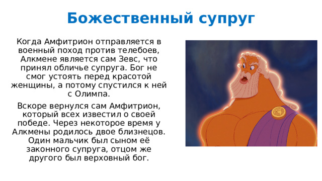 Божественный супруг   Когда Амфитрион отправляется в военный поход против телебоев, Алкмене является сам Зевс, что принял обличье супруга. Бог не смог устоять перед красотой женщины, а потому спустился к ней с Олимпа. Вскоре вернулся сам Амфитрион, который всех известил о своей победе. Через некоторое время у Алкмены родилось двое близнецов. Один мальчик был сыном её законного супруга, отцом же другого был верховный бог. 