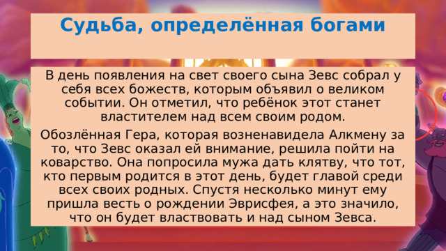 Судьба, определённая богами   В день появления на свет своего сына Зевс собрал у себя всех божеств, которым объявил о великом событии. Он отметил, что ребёнок этот станет властителем над всем своим родом. Обозлённая Гера, которая возненавидела Алкмену за то, что Зевс оказал ей внимание, решила пойти на коварство. Она попросила мужа дать клятву, что тот, кто первым родится в этот день, будет главой среди всех своих родных. Спустя несколько минут ему пришла весть о рождении Эврисфея, а это значило, что он будет властвовать и над сыном Зевса. 