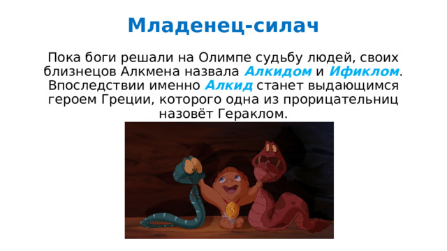 Младенец-силач   Пока боги решали на Олимпе судьбу людей, своих близнецов Алкмена назвала Алкидом и Ификлом . Впоследствии именно Алкид станет выдающимся героем Греции, которого одна из прорицательниц назовёт Гераклом. 