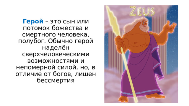Герой – это сын или потомок божества и смертного человека, полубог. Обычно герой наделён сверхчеловеческими возможностями и непомерной силой, но, в отличие от богов, лишен бессмертия 
