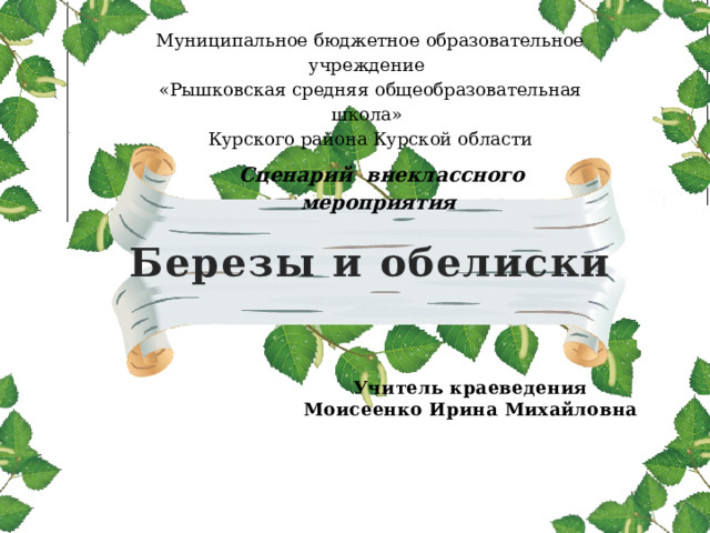 Муниципальное бюджетное образовательное учреждение «Рышковская средняя общеобразовательная школа» Курского района Курской области   Сценарий внеклассного мероприятия Березы и обелиски Учитель краеведения Моисеенко Ирина Михайловна 