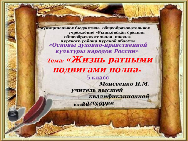 муниципальное бюджетное  общеобразовательное учреждение «Рышковская средняя общеобразовательная школа» Курского района Курской области «Основы духовно-нравственной культуры народов России»  Тема: «Жизнь ратными подвигами полна » 5 класс  Моисеенко И.М. учитель высшей  квалификационной категории Клюква 2021 г 