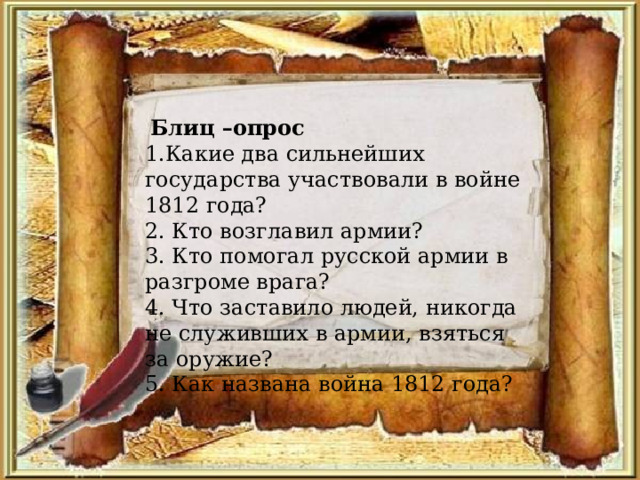  Блиц –опрос 1.Какие два сильнейших государства участвовали в войне 1812 года? 2. Кто возглавил армии? 3. Кто помогал русской армии в разгроме врага? 4. Что заставило людей, никогда не служивших в армии, взяться за оружие? 5. Как названа война 1812 года? 