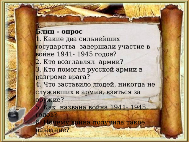 Блиц - опрос 1. Какие два сильнейших государства завершали участие в войне 1941- 1945 годов? 2. Кто возглавлял армии? 3. Кто помогал русской армии в разгроме врага? 4. Что заставило людей, никогда не служивших в армии, взяться за оружие? 5. Как названа война 1941- 1945 годов? 6. Почему война получила такое название? 
