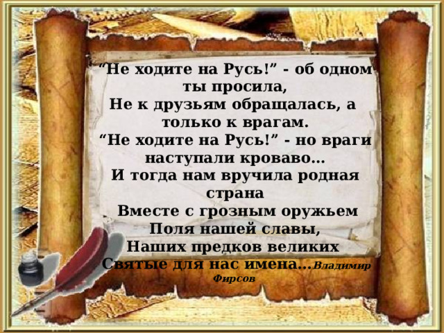 “ Не ходите на Русь!” - об одном ты просила, Не к друзьям обращалась, а только к врагам. “ Не ходите на Русь!” - но враги наступали кроваво… И тогда нам вручила родная страна  Вместе с грозным оружьем Поля нашей славы, Наших предков великих  Святые для нас имена… Владимир Фирсов 
