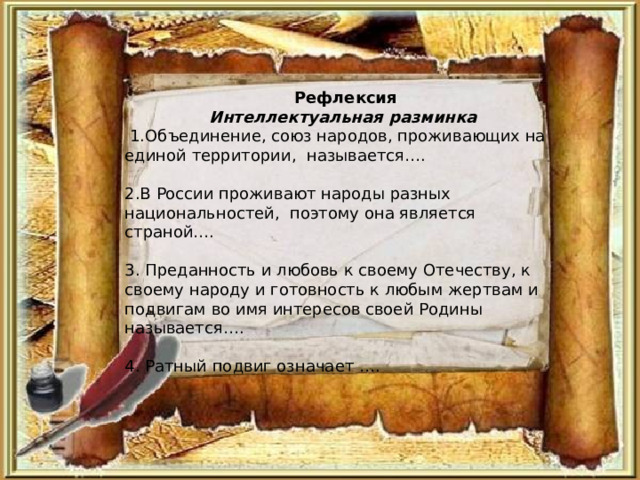  Рефлексия Интеллектуальная разминка  1.Объединение, союз народов, проживающих на единой территории, называется…. 2.В России проживают народы разных национальностей, поэтому она является страной…. 3. Преданность и любовь к своему Отечеству, к своему народу и готовность к любым жертвам и подвигам во имя интересов своей Родины называется…. 4. Ратный подвиг означает …. 