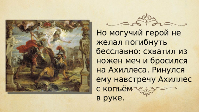 Но могучий герой не желал погибнуть бесславно: схватил из ножен меч и бросился на Ахиллеса. Ринулся ему навстречу Ахиллес с копьём в руке. 