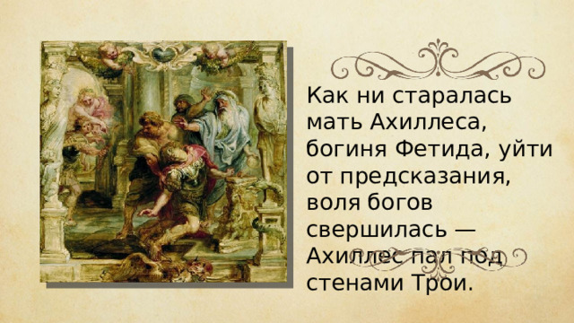 Как ни старалась мать Ахиллеса, богиня Фетида, уйти от предсказания, воля богов свершилась — Ахиллес пал под стенами Трои. 