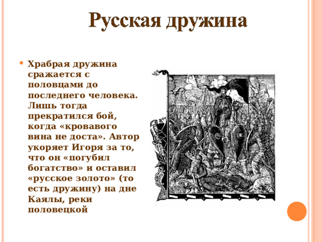 Храбрая дружина сражается с половцами до последнего человека. Лишь тогда прекратился бой, когда «кровавого вина не доста». Автор укоряет Игоря за то, что он «погубил богатство» и оставил «русское золото» (то есть дружину) на дне Каялы, реки половецкой 