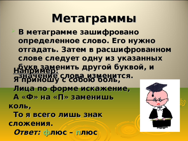 Метаграммы В метаграмме зашифровано определенное слово. Его нужно отгадать. Затем в расшифрованном слове следует одну из указанных букв заменить другой буквой, и значение слова изменится. Например: Я приношу с собою боль, Лица по форме искажение, А «Ф» на «П» заменишь коль, То я всего лишь знак сложения. Ответ:  ф люс – п люс 