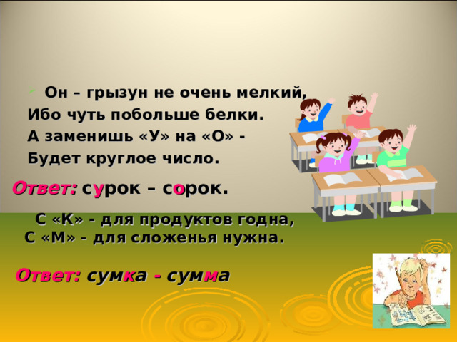 Он – грызун не очень мелкий, Ибо чуть побольше белки. А заменишь «У» на «О» - Будет круглое число. Ответ:  с у рок – с о рок.  С «К» - для продуктов годна,  С «М» - для сложенья нужна.  Ответ: сум к а - сум м а 