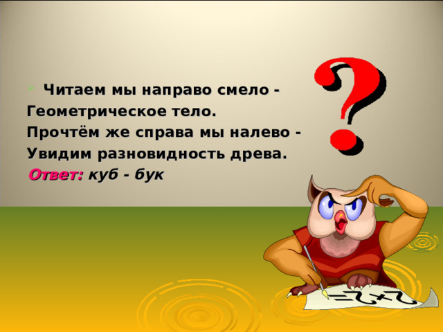 Читаем мы направо смело - Геометрическое тело. Прочтём же справа мы налево - Увидим разновидность древа. Ответ: куб - бук    